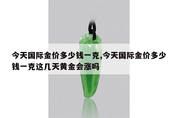 今天国际金价多少钱一克,今天国际金价多少钱一克这几天黄金会涨吗