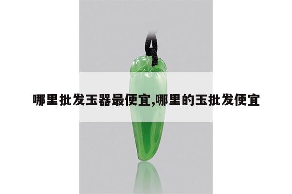 哪里批发玉器最便宜,哪里的玉批发便宜
