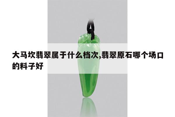 大马坎翡翠属于什么档次,翡翠原石哪个场口的料子好