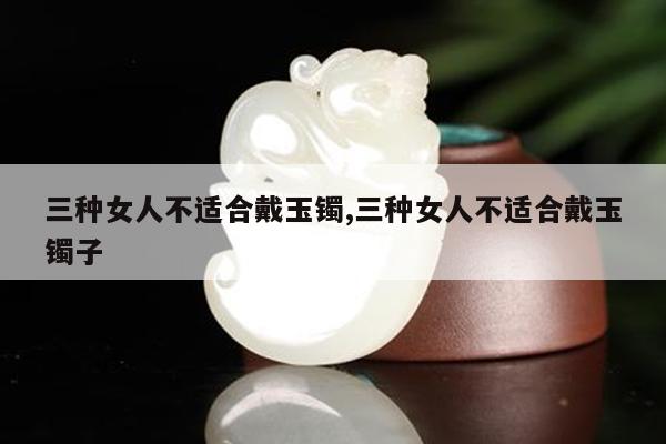 三种女人不适合戴玉镯,三种女人不适合戴玉镯子