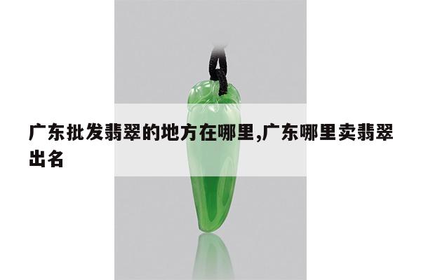 广东批发翡翠的地方在哪里,广东哪里卖翡翠出名