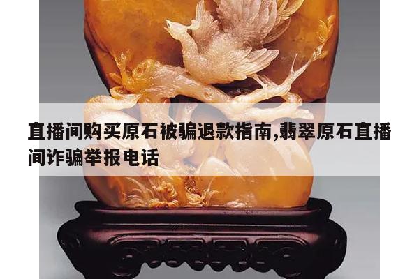 直播间购买原石被骗退款指南,翡翠原石直播间诈骗举报电话