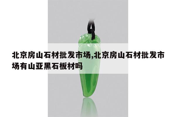 北京房山石材批发市场,北京房山石材批发市场有山亚黑石板材吗