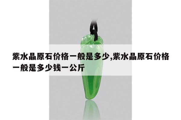 紫水晶原石价格一般是多少,紫水晶原石价格一般是多少钱一公斤