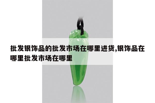 批发银饰品的批发市场在哪里进货,银饰品在哪里批发市场在哪里
