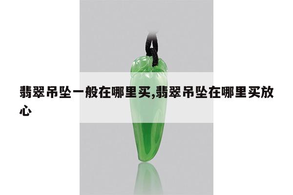 翡翠吊坠一般在哪里买,翡翠吊坠在哪里买放心