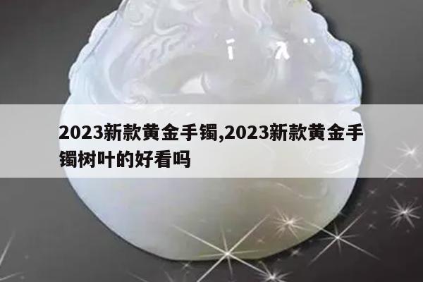 2023新款黄金手镯,2023新款黄金手镯树叶的好看吗