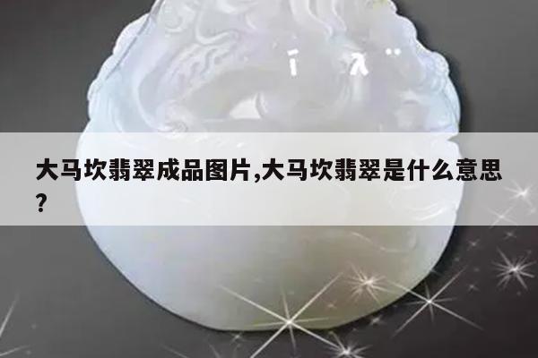 大马坎翡翠成品图片,大马坎翡翠是什么意思?