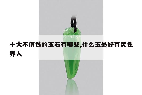 十大不值钱的玉石有哪些,什么玉最好有灵性养人