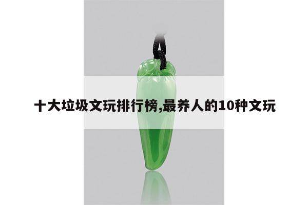 十大垃圾文玩排行榜,最养人的10种文玩