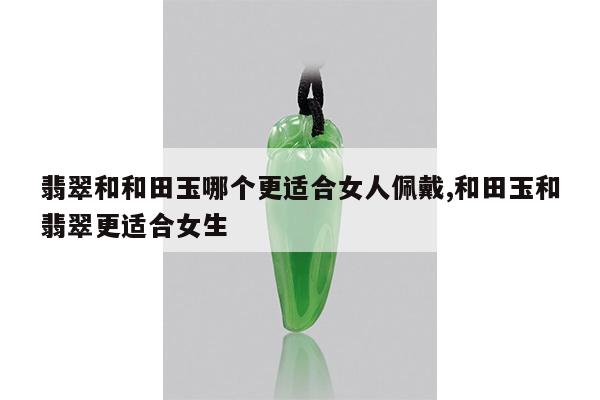 翡翠和和田玉哪个更适合女人佩戴,和田玉和翡翠更适合女生