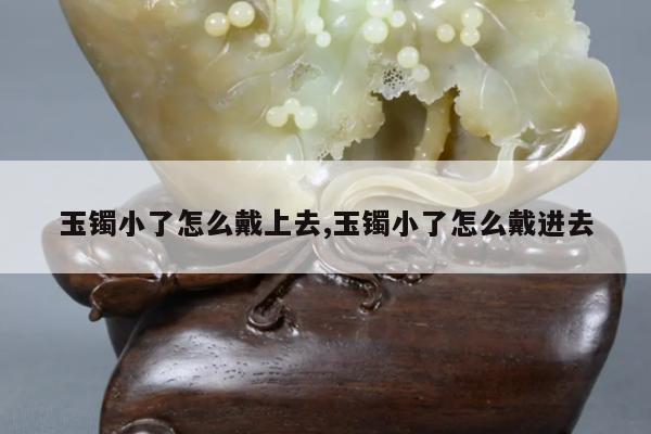 玉镯小了怎么戴上去,玉镯小了怎么戴进去