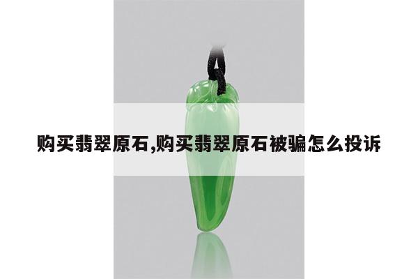 购买翡翠原石,购买翡翠原石被骗怎么投诉