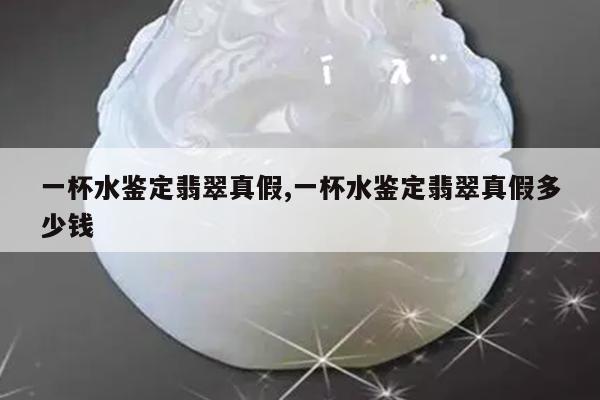 一杯水鉴定翡翠真假,一杯水鉴定翡翠真假多少钱