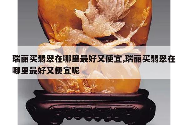 瑞丽买翡翠在哪里最好又便宜,瑞丽买翡翠在哪里最好又便宜呢