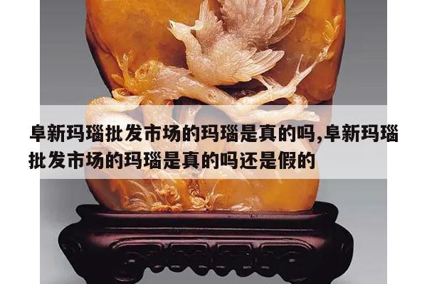 阜新玛瑙批发市场的玛瑙是真的吗,阜新玛瑙批发市场的玛瑙是真的吗还是假的