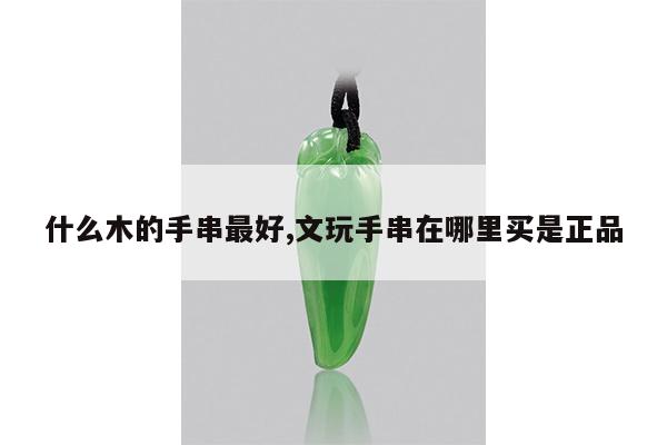 什么木的手串最好,文玩手串在哪里买是正品