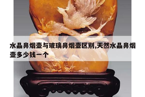 水晶鼻烟壶与玻璃鼻烟壶区别,天然水晶鼻烟壶多少钱一个