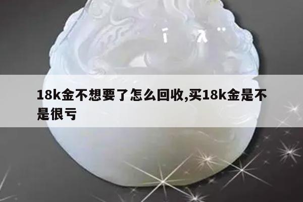 18k金不想要了怎么回收,买18k金是不是很亏