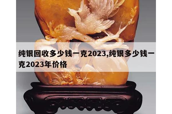 纯银回收多少钱一克2023,纯银多少钱一克2023年价格