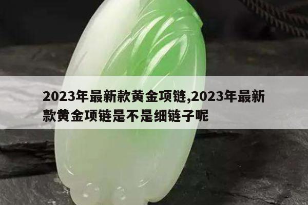 2023年最新款黄金项链,2023年最新款黄金项链是不是细链子呢