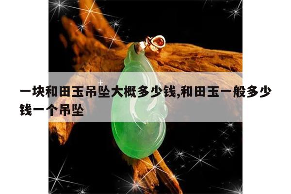 一块和田玉吊坠大概多少钱,和田玉一般多少钱一个吊坠