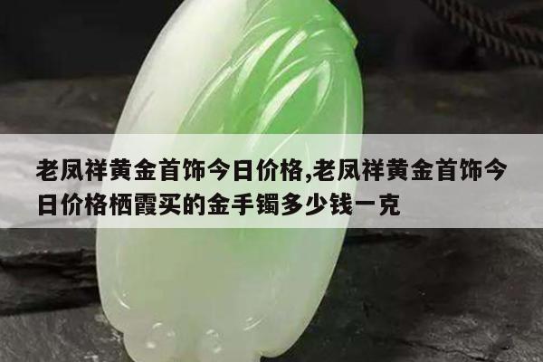 老凤祥黄金首饰今日价格,老凤祥黄金首饰今日价格栖霞买的金手镯多少钱一克