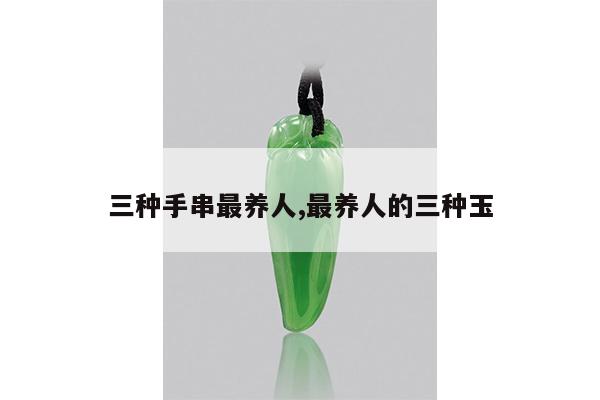 三种手串最养人,最养人的三种玉