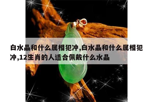 白水晶和什么属相犯冲,白水晶和什么属相犯冲,12生肖的人适合佩戴什么水晶
