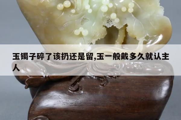 玉镯子碎了该扔还是留,玉一般戴多久就认主人