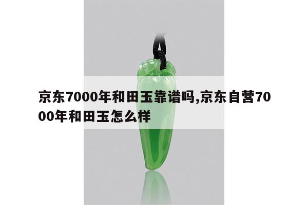 京东7000年和田玉靠谱吗,京东自营7000年和田玉怎么样