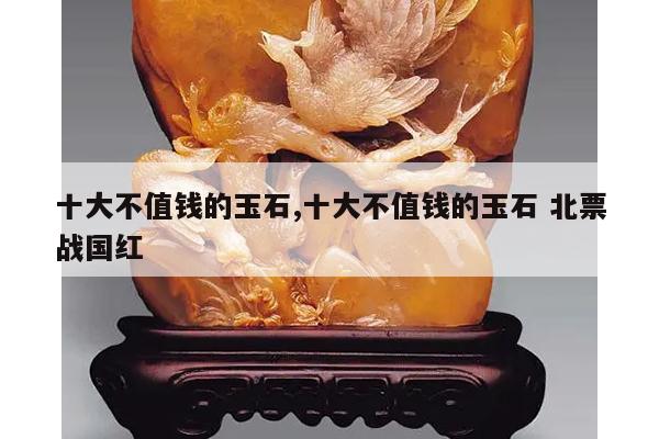 十大不值钱的玉石,十大不值钱的玉石 北票战国红
