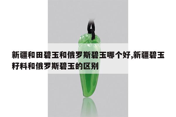 新疆和田碧玉和俄罗斯碧玉哪个好,新疆碧玉籽料和俄罗斯碧玉的区别