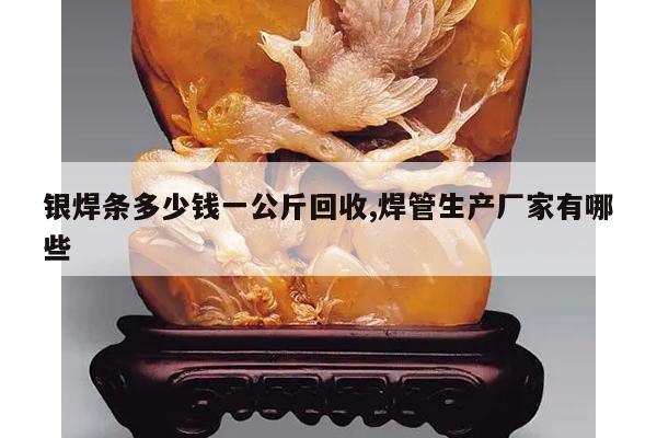 银焊条多少钱一公斤回收,焊管生产厂家有哪些