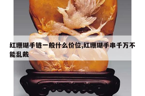 红珊瑚手链一般什么价位,红珊瑚手串千万不能乱戴