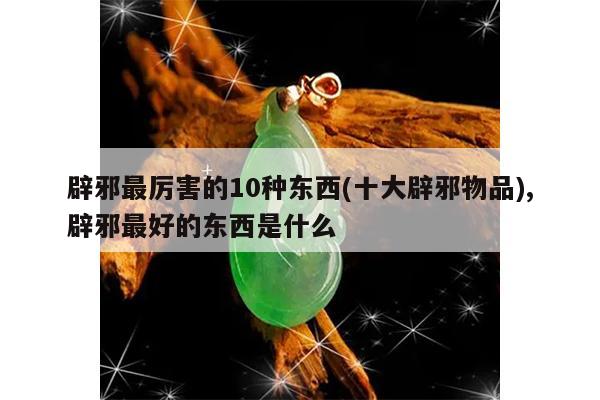 辟邪最厉害的10种东西(十大辟邪物品),辟邪最好的东西是什么