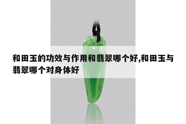 和田玉的功效与作用和翡翠哪个好,和田玉与翡翠哪个对身体好