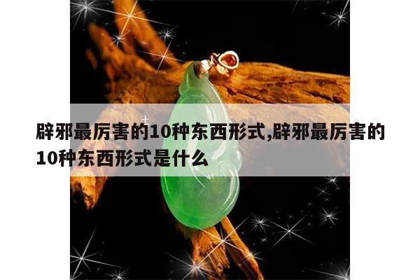 辟邪最厉害的10种东西形式,辟邪最厉害的10种东西形式是什么