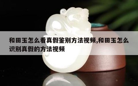 和田玉怎么看真假鉴别方法视频,和田玉怎么识别真假的方法视频