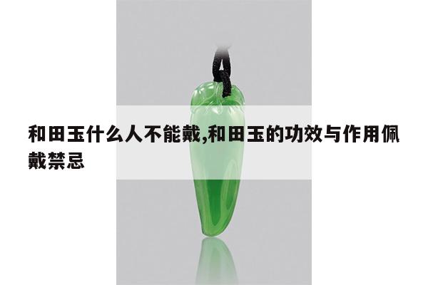 和田玉什么人不能戴,和田玉的功效与作用佩戴禁忌