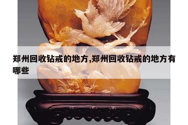 郑州回收钻戒的地方,郑州回收钻戒的地方有哪些