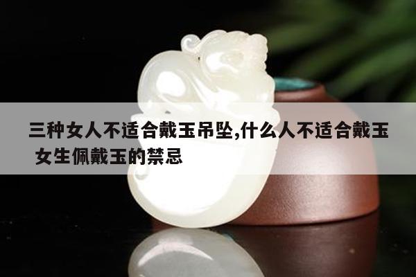 三种女人不适合戴玉吊坠,什么人不适合戴玉 女生佩戴玉的禁忌