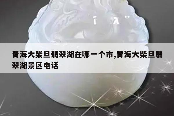 青海大柴旦翡翠湖在哪一个市,青海大柴旦翡翠湖景区电话