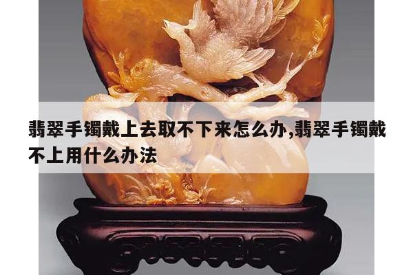 翡翠手镯戴上去取不下来怎么办,翡翠手镯戴不上用什么办法