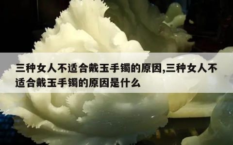 三种女人不适合戴玉手镯的原因,三种女人不适合戴玉手镯的原因是什么