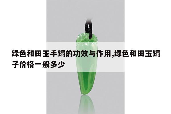 绿色和田玉手镯的功效与作用,绿色和田玉镯子价格一般多少