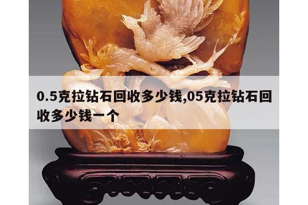 0.5克拉钻石回收多少钱,05克拉钻石回收多少钱一个
