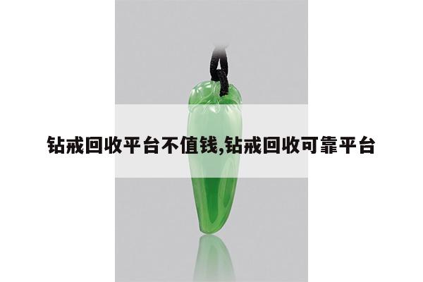 钻戒回收平台不值钱,钻戒回收可靠平台