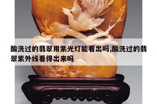 酸洗过的翡翠用紫光灯能看出吗,酸洗过的翡翠紫外线看得出来吗