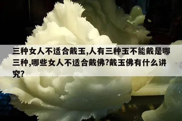 三种女人不适合戴玉,人有三种玉不能戴是哪三种,哪些女人不适合戴佛?戴玉佛有什么讲究?